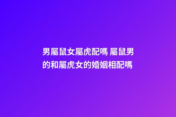 男屬鼠女屬虎配嗎 屬鼠男的和屬虎女的婚姻相配嗎